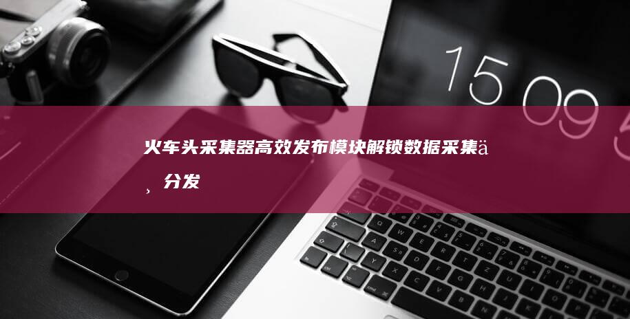 火车头采集器高效发布模块：解锁数据采集与分发新潜力